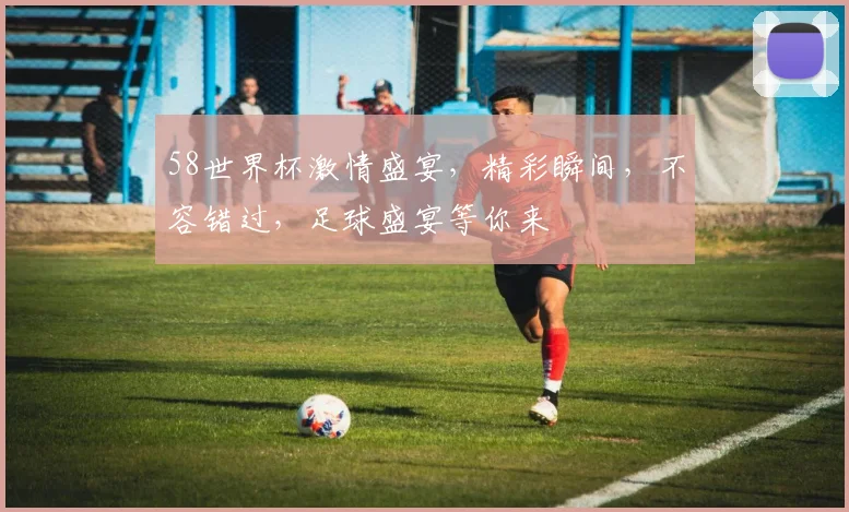 58世界杯激情盛宴，精彩瞬间，不容错过，足球盛宴等你来