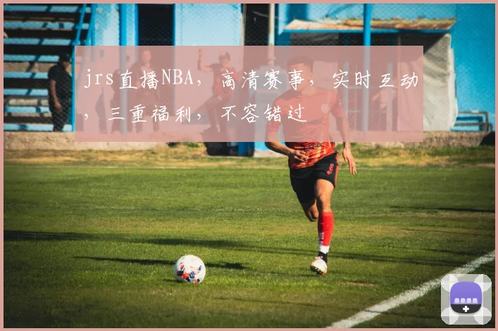 jrs直播NBA，高清赛事，实时互动，三重福利，不容错过