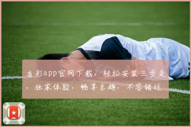 吉彩app官网下载，轻松安装三步走，独家体验，畅享乐趣，不容错过